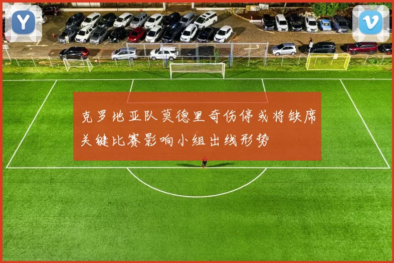 克罗地亚队莫德里奇伤停或将缺席关键比赛影响小组出线形势