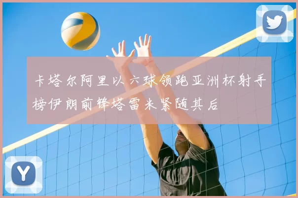 卡塔尔阿里以六球领跑亚洲杯射手榜伊朗前锋塔雷米紧随其后