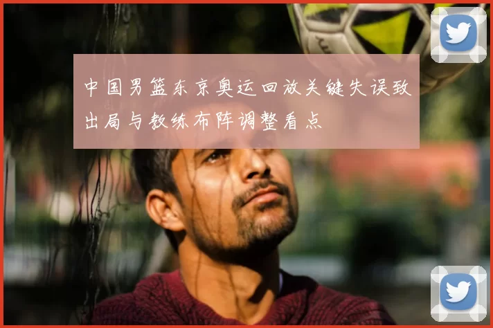 中国男篮东京奥运回放关键失误致出局与教练布阵调整看点