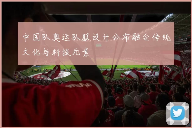 中国队奥运队服设计公布融合传统文化与科技元素