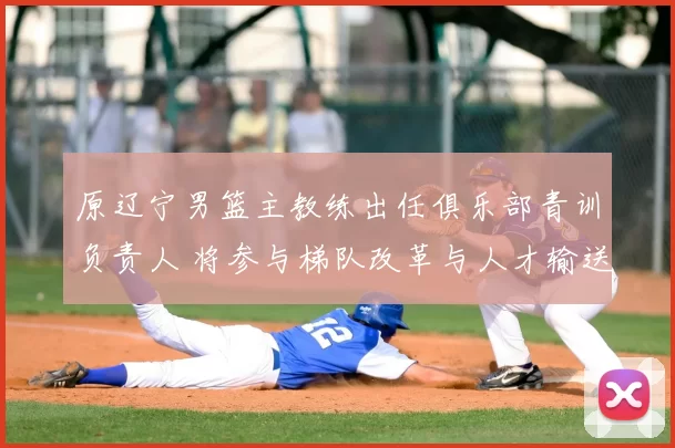 原辽宁男篮主教练出任俱乐部青训负责人 将参与梯队改革与人才输送