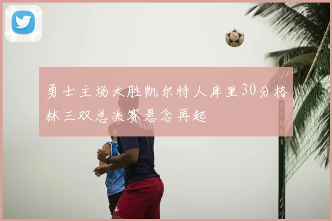 勇士主场大胜凯尔特人库里30分格林三双总决赛悬念再起