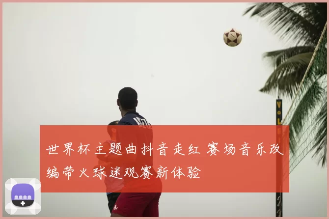世界杯主题曲抖音走红 赛场音乐改编带火球迷观赛新体验