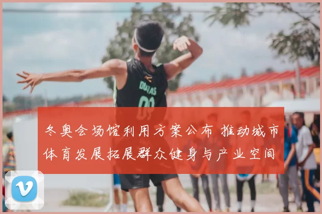 冬奥会场馆利用方案公布 推动城市体育发展拓展群众健身与产业空间
