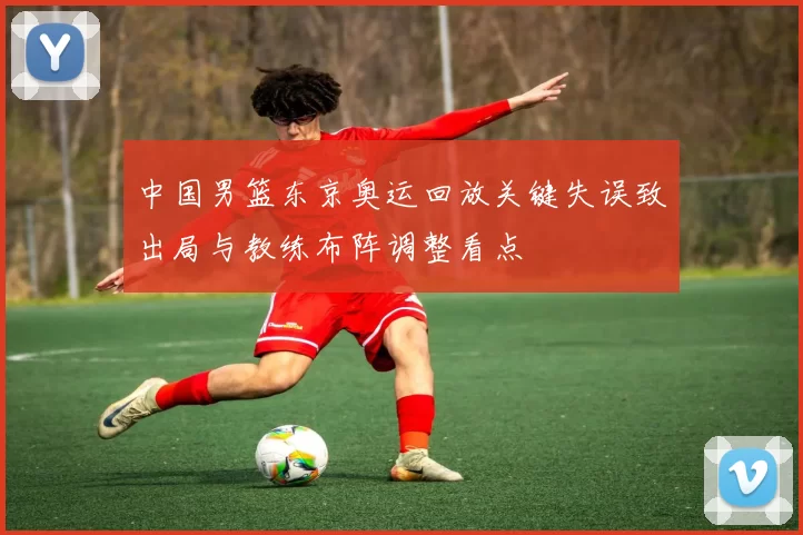 中国男篮东京奥运回放关键失误致出局与教练布阵调整看点