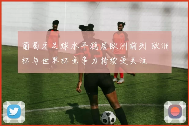 葡萄牙足球水平稳居欧洲前列 欧洲杯与世界杯竞争力持续受关注