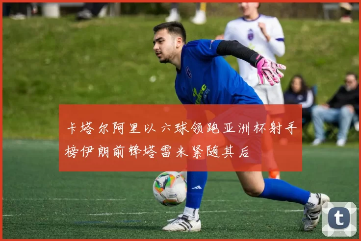 卡塔尔阿里以六球领跑亚洲杯射手榜伊朗前锋塔雷米紧随其后