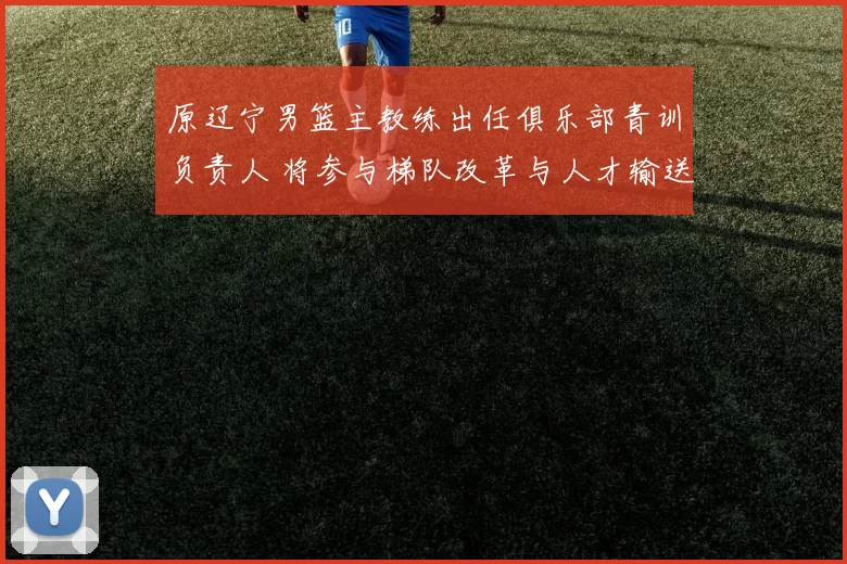 原辽宁男篮主教练出任俱乐部青训负责人 将参与梯队改革与人才输送