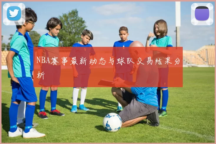 NBA赛事最新动态与球队交易结果分析