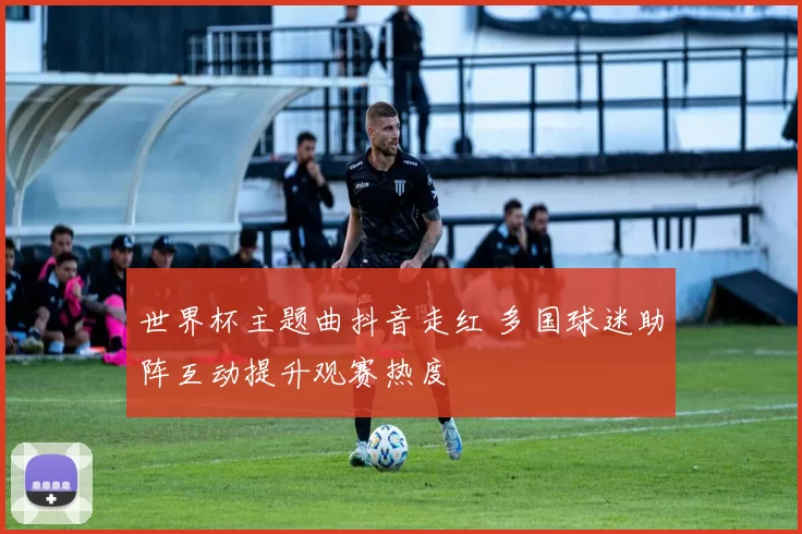 世界杯主题曲抖音走红 多国球迷助阵互动提升观赛热度