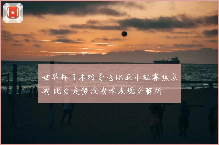 世界杯日本对哥仑比亚小组赛焦点战 比分走势技战术表现全解析