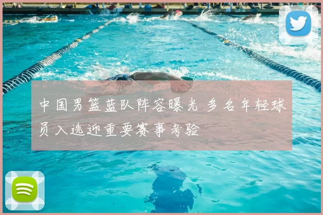 中国男篮蓝队阵容曝光 多名年轻球员入选迎重要赛事考验