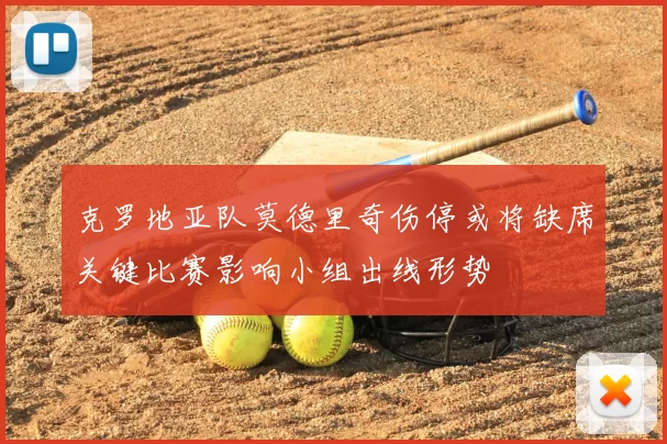 克罗地亚队莫德里奇伤停或将缺席关键比赛影响小组出线形势