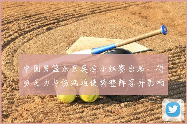 中国男篮东京奥运小组赛出局,得分乏力与伤病迫使调整阵容并影响备战计划