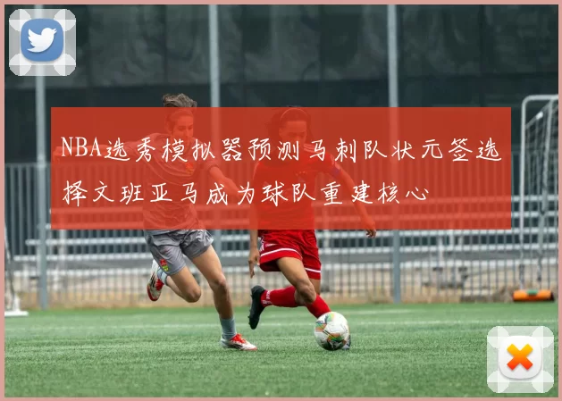 NBA选秀模拟器预测马刺队状元签选择文班亚马成为球队重建核心