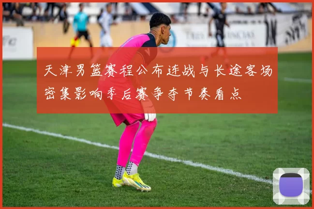 天津男篮赛程公布连战与长途客场密集影响季后赛争夺节奏看点