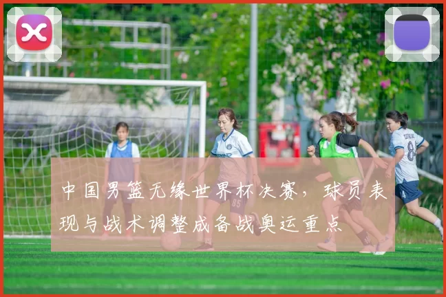 中国男篮无缘世界杯决赛,球员表现与战术调整成备战奥运重点