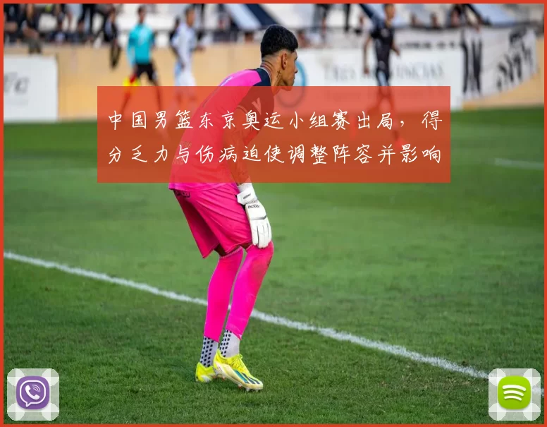 中国男篮东京奥运小组赛出局,得分乏力与伤病迫使调整阵容并影响备战计划