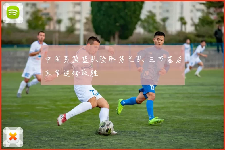 中国男篮蓝队险胜芬兰队 三节落后末节逆转取胜